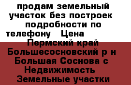 продам земельный участок без построек .подробности по телефону › Цена ­ 500 000 - Пермский край, Большесосновский р-н, Большая Соснова с. Недвижимость » Земельные участки продажа   